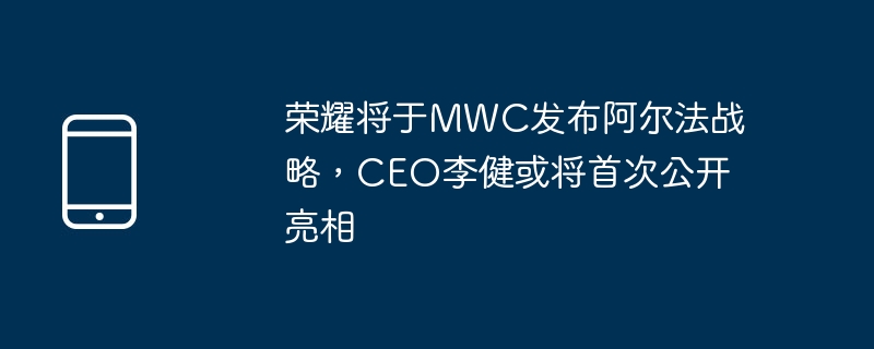 荣耀将于MWC发布阿尔法战略,CEO李健或将首次公开亮相