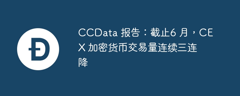 CCData 报告:截止6 月,CEX 加密货币交易量连续三连降
