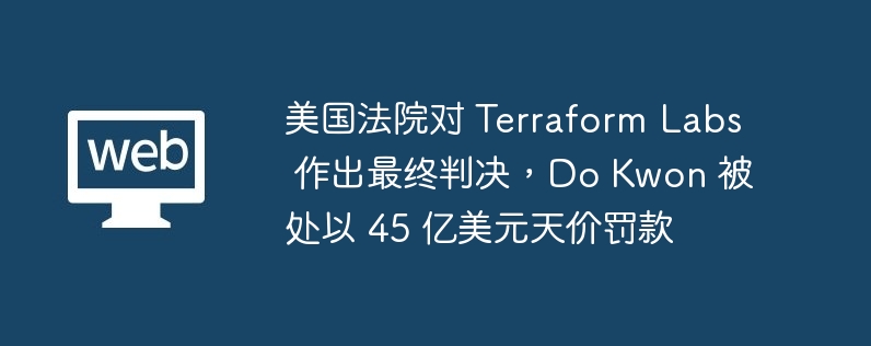 美国法院对 Terraform Labs 作出最终判决,Do Kwon 被处以 45 亿美元天价罚款