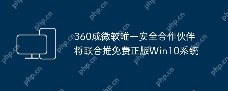 360成微软唯一安全合作伙伴将联合推免费正版Win10系统