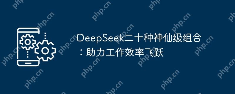 DeepSeek二十种神仙级组合:助力工作效率飞跃