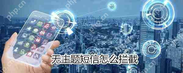 无主题短信如何拦截？无主题短信拦截方法解析