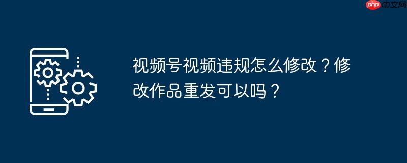 视频号视频违规怎么修改？修改作品重发可以吗？