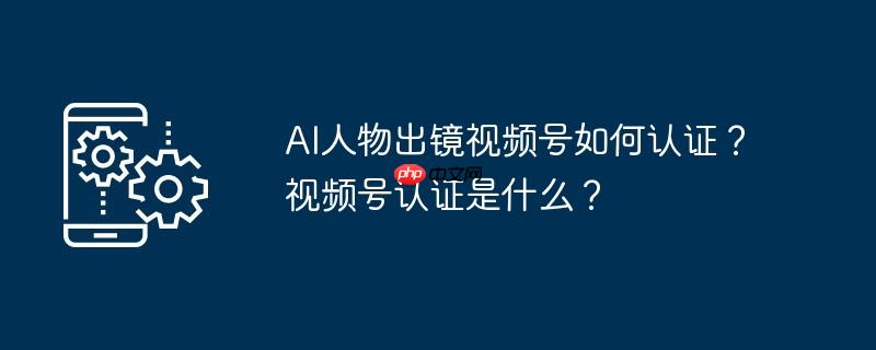 AI人物出镜视频号如何认证？视频号认证是什么？