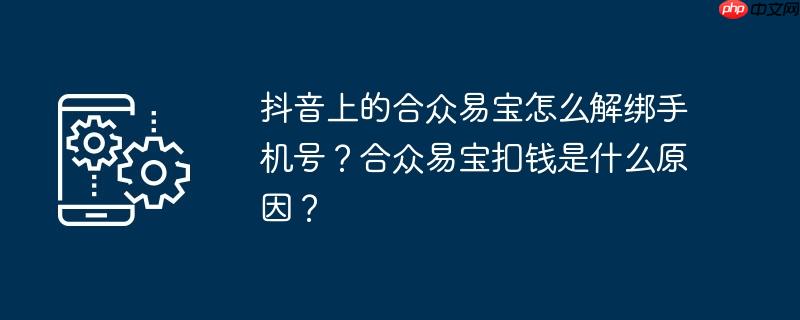 抖音上的合众易宝怎么解绑手机号？合众易宝扣钱是什么原因？