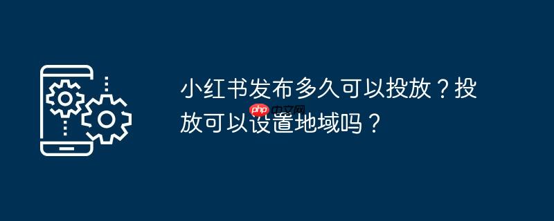 小红书发布多久可以投放？投放可以设置地域吗？
