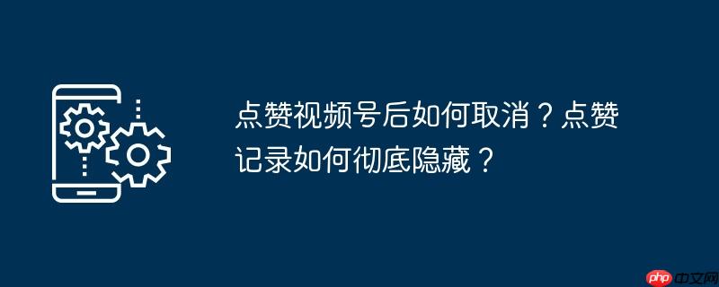 点赞视频号后如何取消？点赞记录如何彻底隐藏？