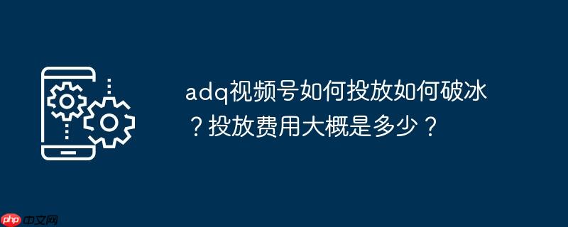 adq视频号如何投放如何破冰？投放费用大概是多少？