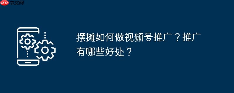 摆摊如何做视频号推广？推广有哪些好处？
