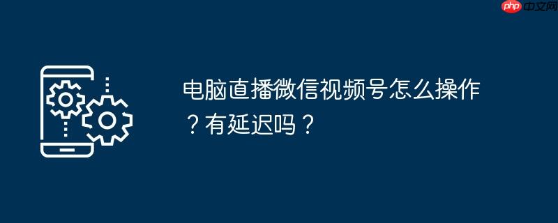 电脑直播微信视频号怎么操作？有延迟吗？
