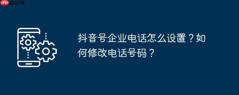 抖音号企业电话怎么设置？如何修改电话号码？