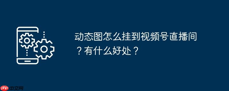 动态图怎么挂到视频号直播间？有什么好处？
