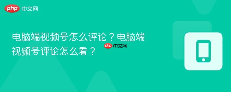 电脑端视频号怎么评论？电脑端视频号评论怎么看？