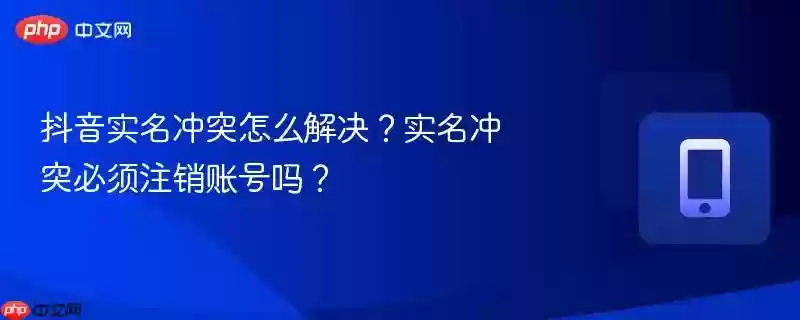 抖音实名冲突怎么解决？实名冲突必须注销账号吗？