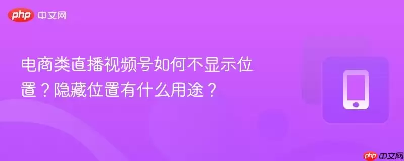 电商类直播视频号如何不显示位置？隐藏位置有什么用途？