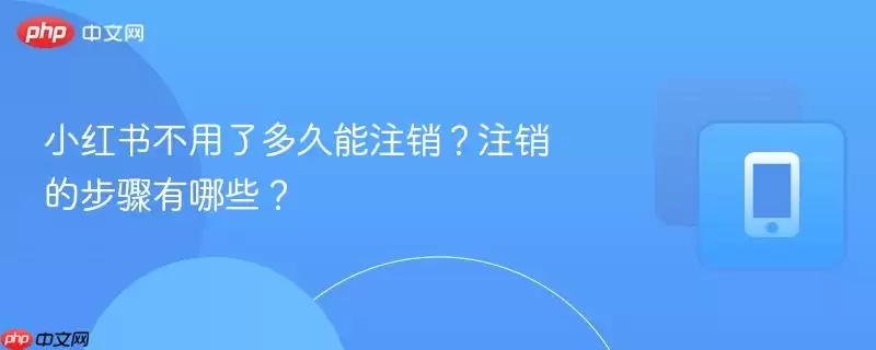 小红书不用了多久能注销？注销的步骤有哪些？