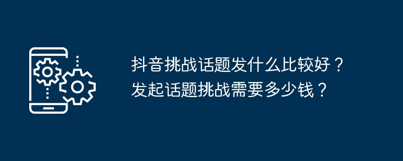 抖音挑战话题发什么比较好？发起话题挑战需要多少钱？