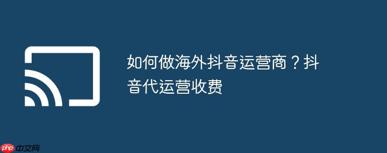 如何做海外抖音运营商？抖音代运营收费