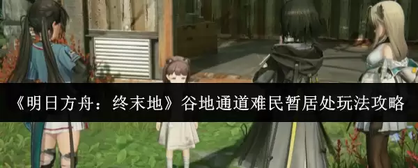 明日方舟终末地谷地通道难民暂居处玩法全攻略