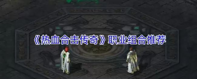 《热血合击传奇》职业组合怎么选？三大强力搭配推荐