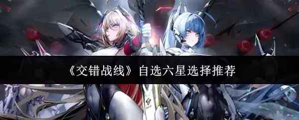 交错战线自选六星选择指南：抽哪个角色最强？