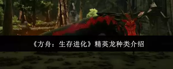 方舟生存进化精英龙种类详解：6种精英龙驯养指南