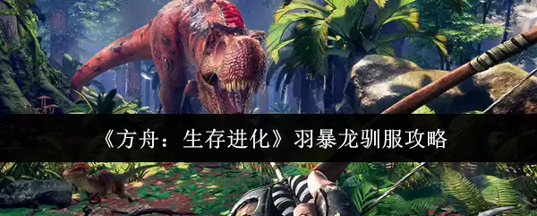 方舟羽暴龙驯服攻略：轻松收服进化生存顶级龙种
