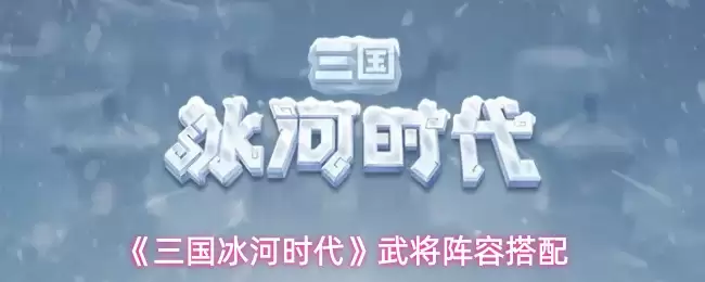 三国冰河时代武将阵容搭配攻略：高效组合推荐