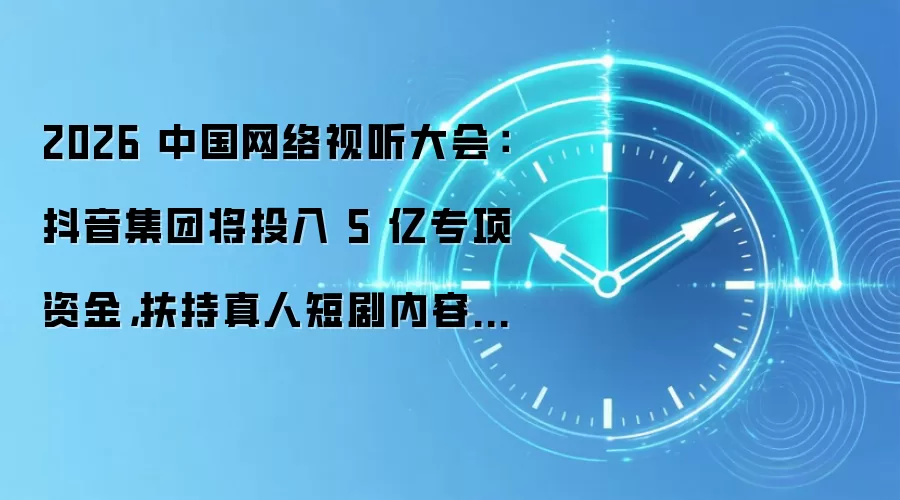 2026 中国网络视听大会：抖音集团将投入 5 亿专项资金，扶持真人短剧内容创新