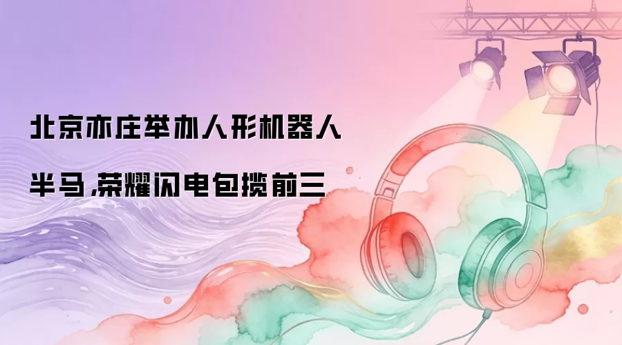 北京亦庄举办人形机器人半马，荣耀闪电包揽前三