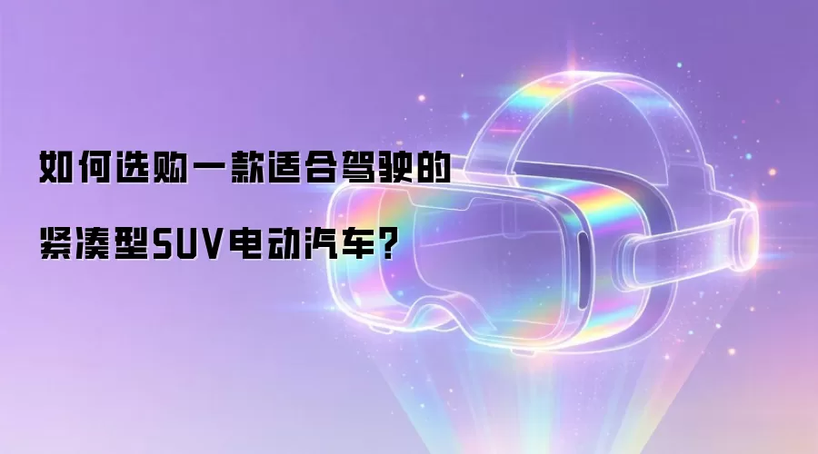 如何选购一款适合驾驶的紧凑型SUV电动汽车？