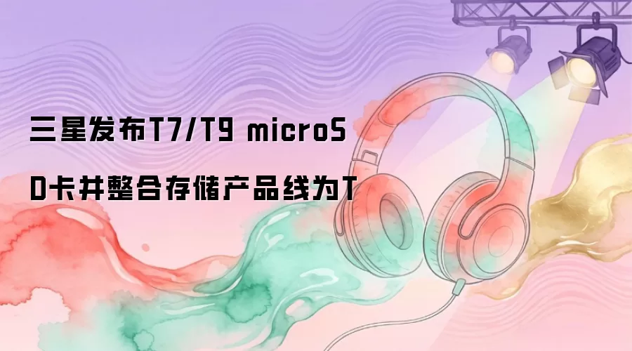 三星发布T7/T9 microSD卡并整合存储产品线为T