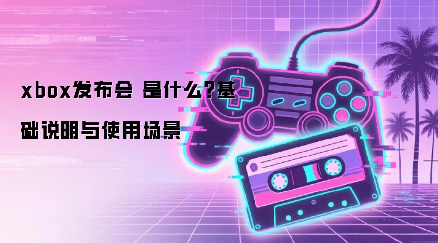 xbox发布会 是什么？基础说明与使用场景