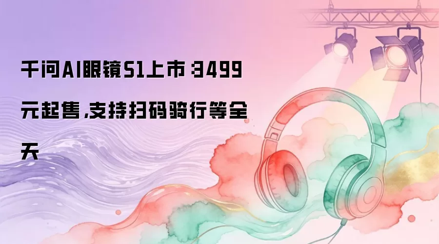 千问AI眼镜S1上市：3499元起售，支持扫码骑行等全天