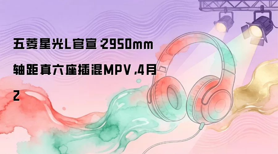 五菱星光L官宣：2950mm轴距真六座插混MPV，4月2