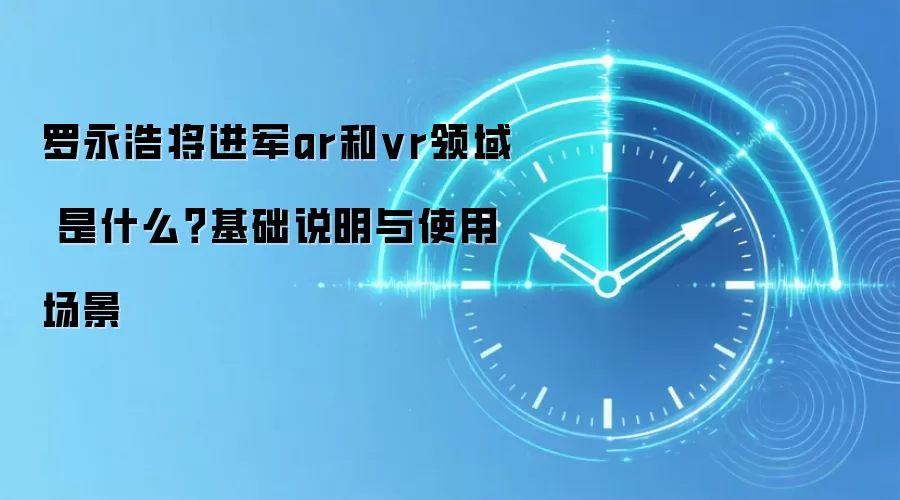 罗永浩将进军ar和vr领域 是什么？基础说明与使用场景