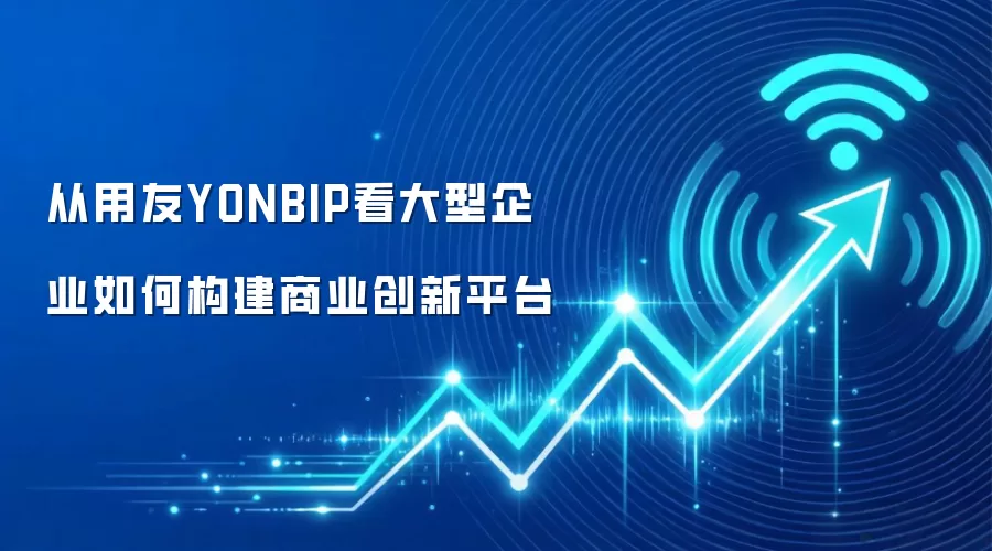 从用友YONBIP看大型企业如何构建商业创新平台