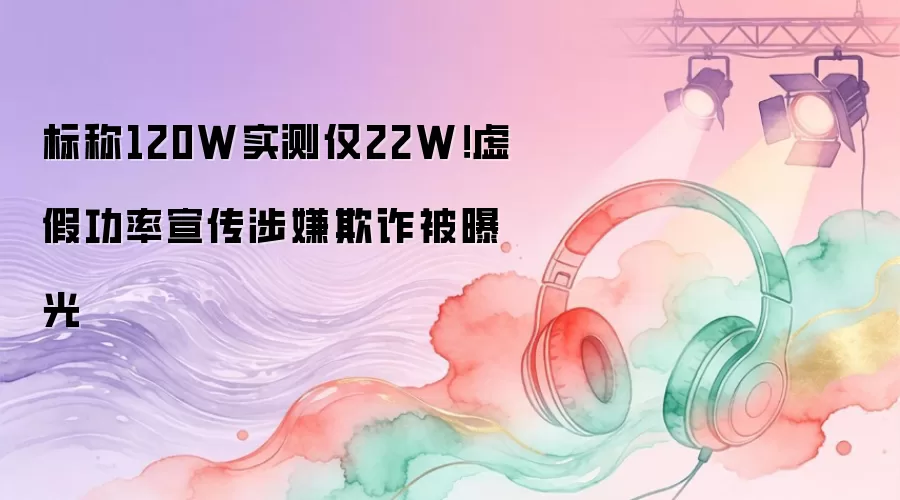 标称120W实测仅22W！虚假功率宣传涉嫌欺诈被曝光