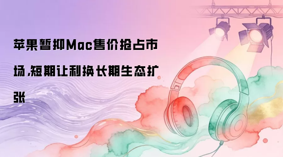 苹果暂抑Mac售价抢占市场，短期让利换长期生态扩张