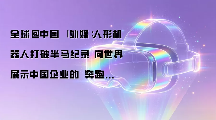 全球@中国 | 外媒：人形机器人打破半马纪录 向世界展示中国企业的“奔跑速度”