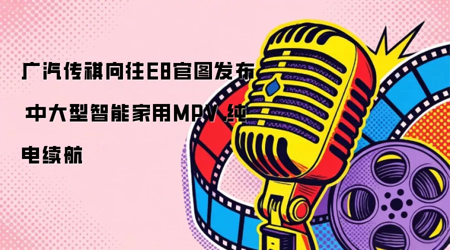 广汽传祺向往E8官图发布：中大型智能家用MPV，纯电续航