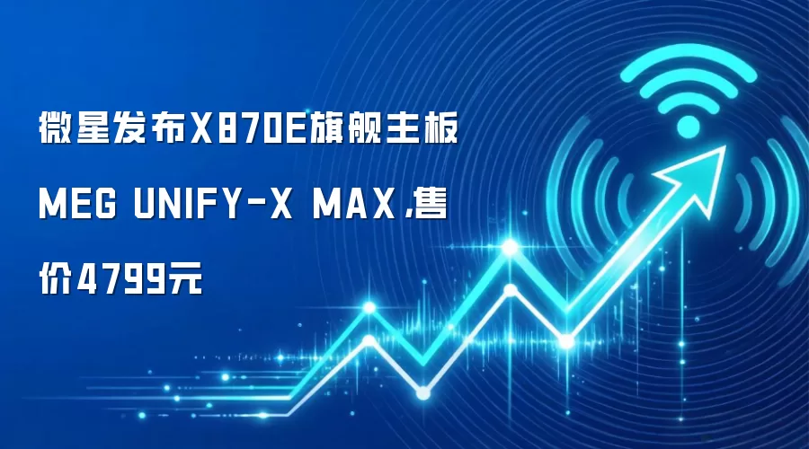 微星发布X870E旗舰主板MEG UNIFY-X MAX，售价4799元