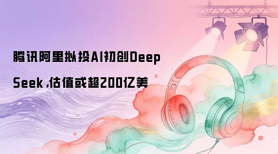 腾讯阿里拟投AI初创DeepSeek，估值或超200亿美