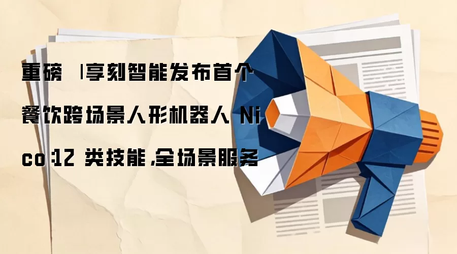 重磅 | 享刻智能发布首个餐饮跨场景人形机器人 Nico：12 类技能，全场景服务