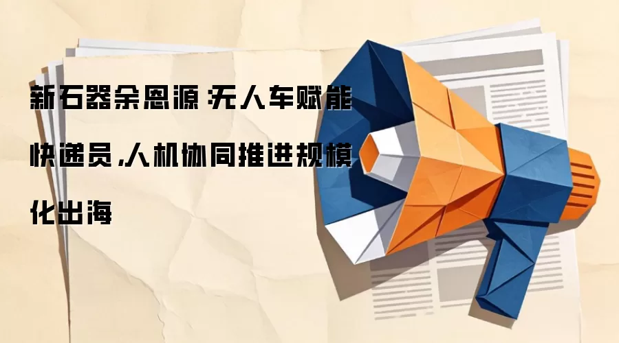 新石器余恩源：无人车赋能快递员，人机协同推进规模化出海