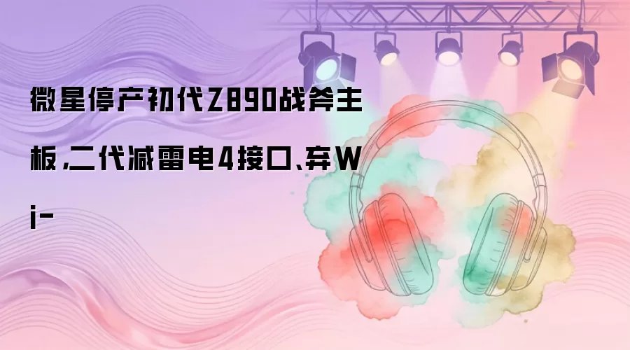 微星停产初代Z890战斧主板，二代减雷电4接口、弃Wi-