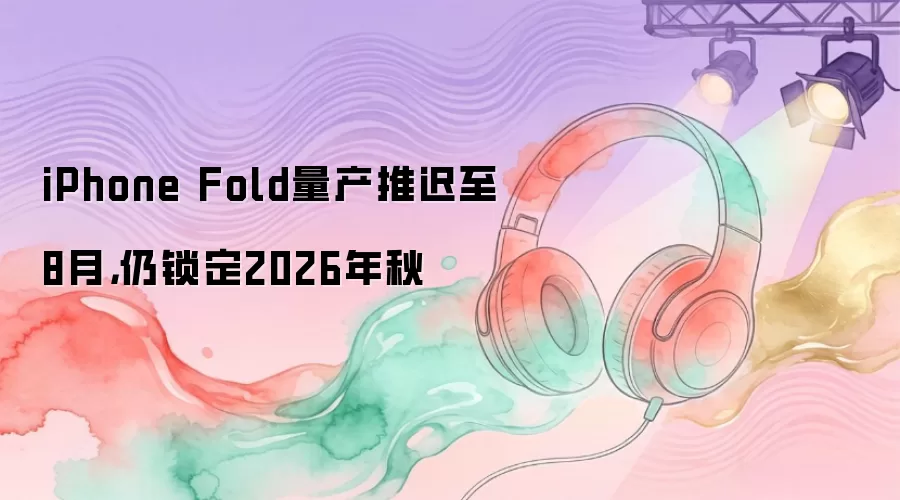 iPhone Fold量产推迟至8月，仍锁定2026年秋