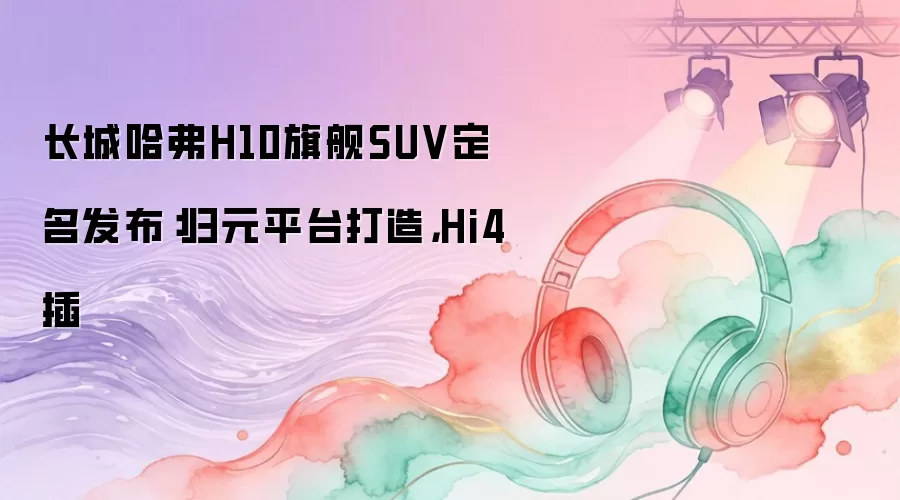 长城哈弗H10旗舰SUV定名发布：归元平台打造，Hi4插