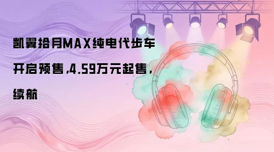 凯翼拾月MAX纯电代步车开启预售，4.59万元起售，续航