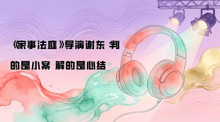 《家事法庭》导演谢东燊：判的是小案 解的是心结